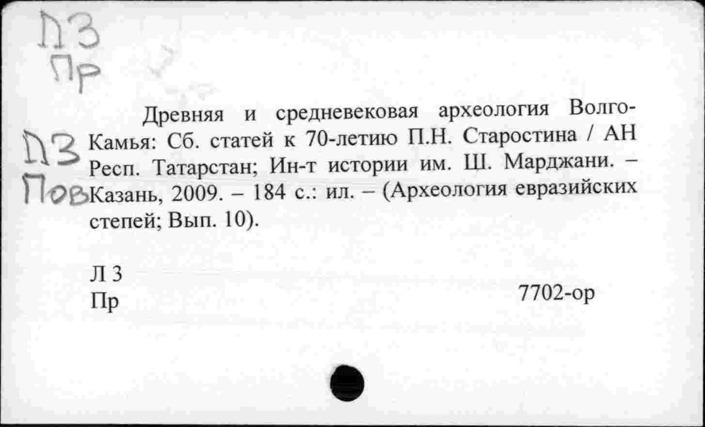 ﻿Древняя и средневековая археология Волго-Камья: Сб. статей к 70-летию П.Н. Старостина / АН Респ. Татарстан; Ин-т истории им. Ш. Марджани. -Казань, 2009. - 184 с.: ил. - (Археология евразийских степей; Вып. 10).
ЛЗ
Пп	7702-ор